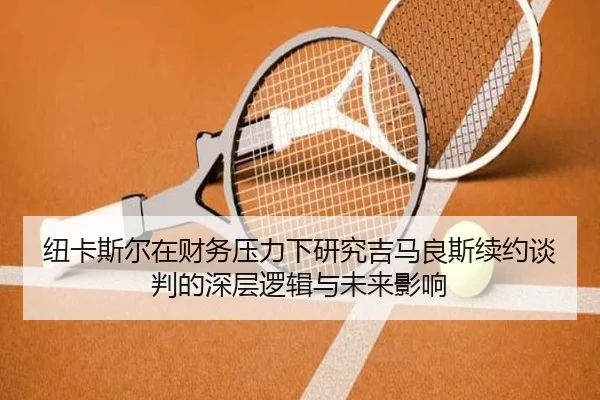 纽卡斯尔在财务压力下研究吉马良斯续约谈判的深层逻辑与未来影响