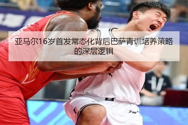 亚马尔16岁首发常态化背后巴萨青训培养策略的深层逻辑