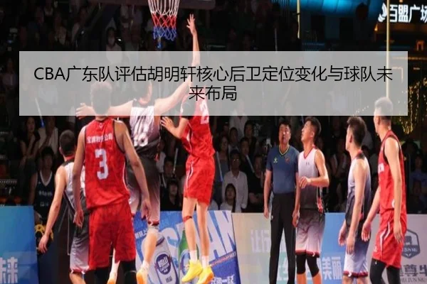 CBA广东队评估胡明轩核心后卫定位变化与球队未来布局